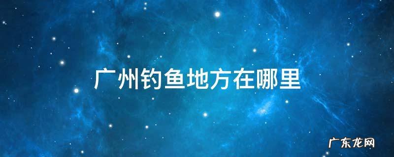 广州钓鱼地方在哪里 广州市区钓鱼的地方