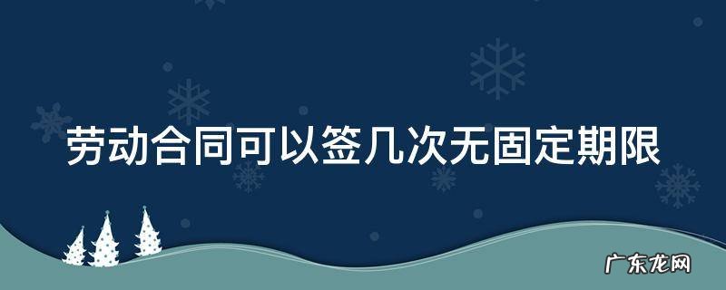 劳动合同可以签几次无固定期限吗 劳动合同可以签几次无固定期限