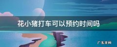 花小猪打车可以预约时间吗 花小猪打车不可以预约时间吗