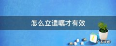 怎么立遗嘱才有效 怎么立遗嘱才有效合法