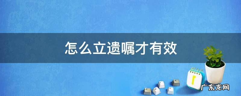 怎么立遗嘱才有效 怎么立遗嘱才有效合法