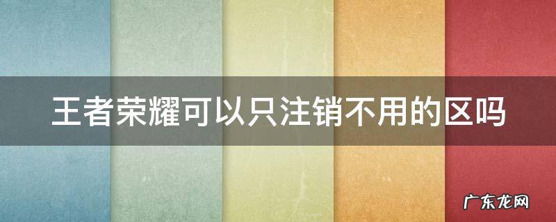 王者荣耀可以直接注销吗 王者荣耀可以只注销不用的区吗