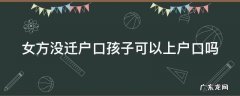 女方没迁户口孩子可以上户口吗现在 女方没迁户口孩子可以上户口吗