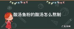 酸汤鱼粉的酸汤怎么熬制 酸汤鱼粉的酸汤怎么熬制方法