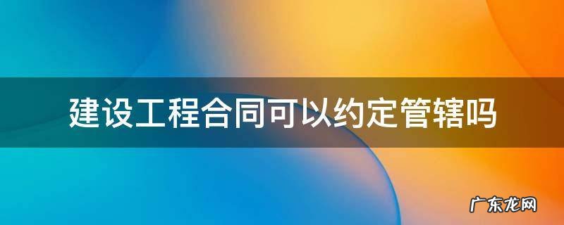 建设施工合同约定管辖效力 建设工程合同可以约定管辖吗