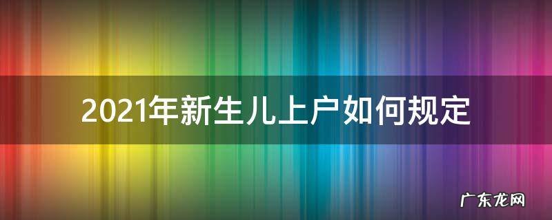 2021年新生儿上户如何规定 2021年新生儿上户口需要什么证件