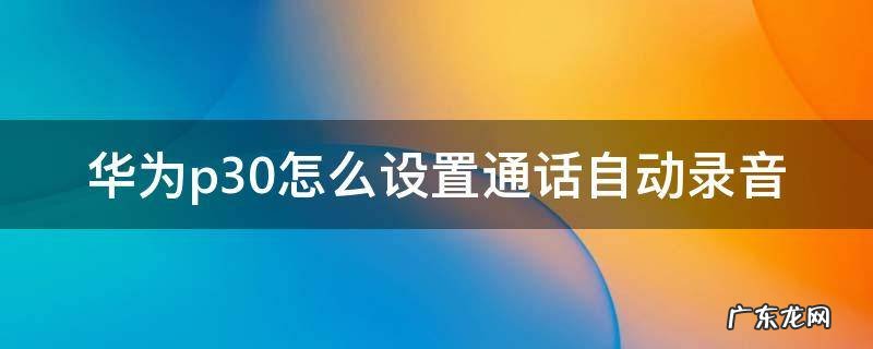 华为p30手机怎么设置通话自动录音 华为p30怎么设置通话自动录音