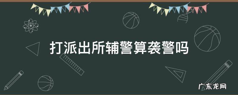 出警辅警被打伤属于袭警吗 打派出所辅警算袭警吗