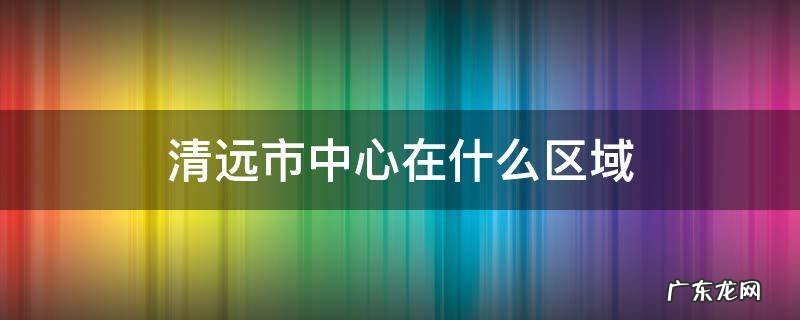 清远市中心在哪个区域 清远市中心在什么区域