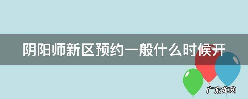 阴阳师新区预约截止时间 阴阳师新区预约一般什么时候开