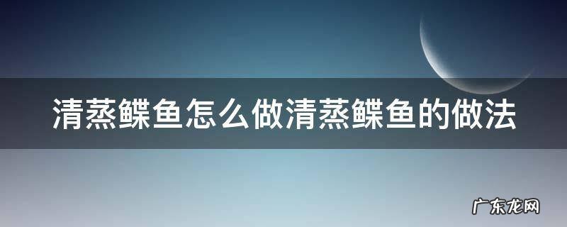 清蒸鲽鱼怎么做清蒸鲽鱼的做法 清蒸鳊鱼的做法和步骤视频大全窍门
