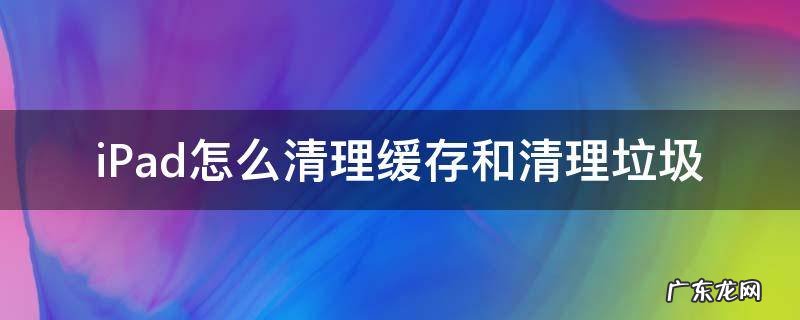 如何清理ipad缓存垃圾 iPad怎么清理缓存和清理垃圾