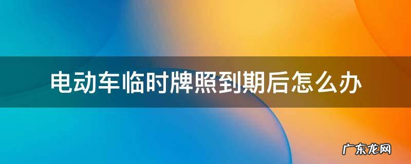 电动车临时牌照到期后怎么办理 电动车临时牌照到期后怎么办
