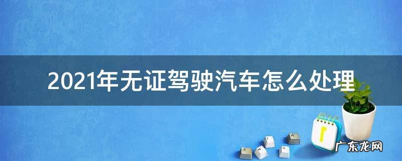 新交通法规2021年无证驾驶 2021年无证驾驶汽车怎么处理