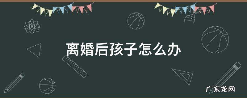离婚后孩子怎么办 女人离婚后孩子怎么办
