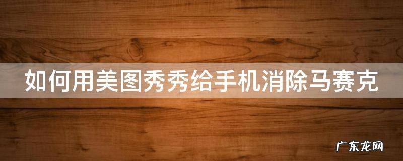 手机美图秀秀如何去除马赛克 如何用美图秀秀给手机消除马赛克