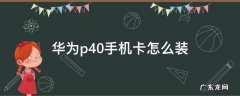 华为p40手机卡怎么装不上 华为p40手机卡怎么装