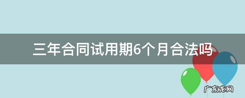 三年合同试用期6个月合法吗 签三年合同试用期6个月合法吗