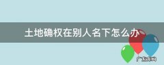 土地确权在别人名下怎么办 土地确权却到别人名字怎么办