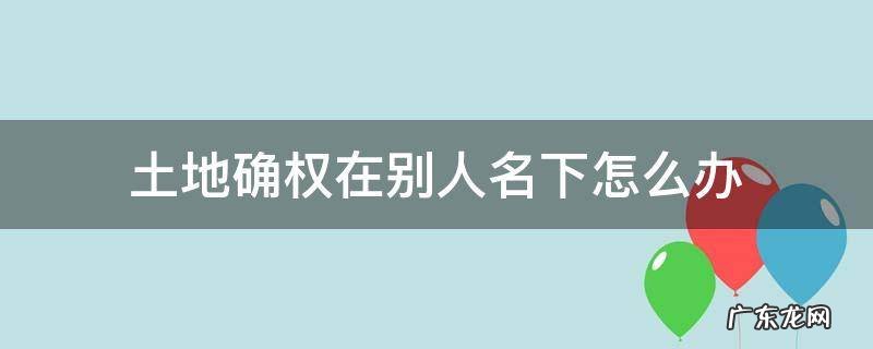 土地确权在别人名下怎么办 土地确权却到别人名字怎么办