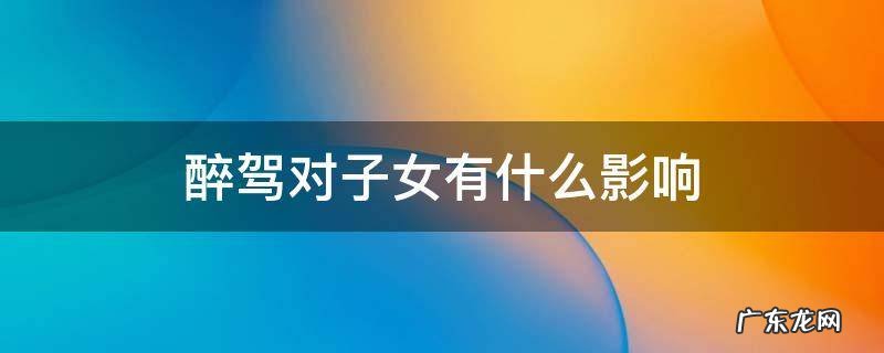 醉驾对子女有什么影响 离婚后醉驾对子女有什么影响