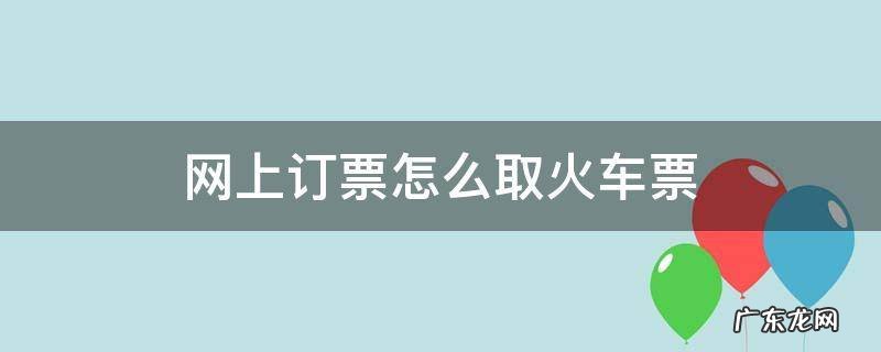 网上订票怎么取火车票 网上订票如何取票火车