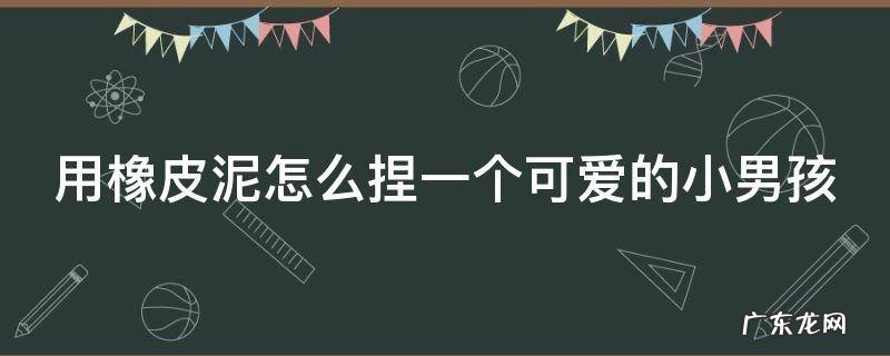 用橡皮泥怎么捏一个可爱的小男孩 用橡皮泥怎么捏一个可爱的小男孩视频