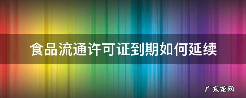 食品流通许可证有效期到了怎么续 食品流通许可证到期如何延续