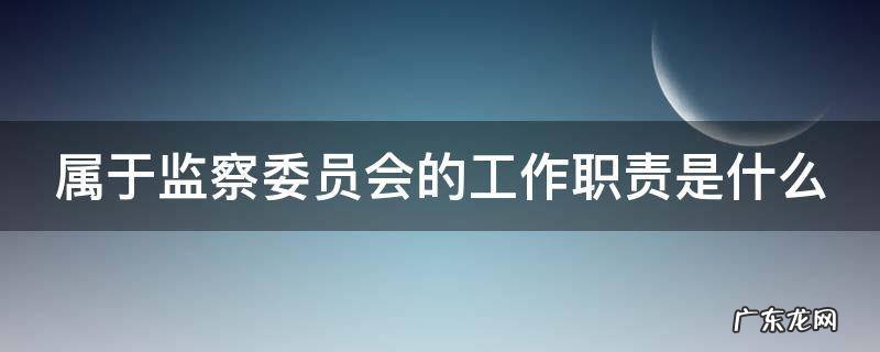 属于监察委员会的工作职责是哪些 属于监察委员会的工作职责是什么