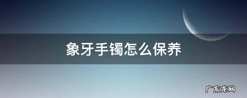 象牙镯子如何保养 象牙手镯怎么保养