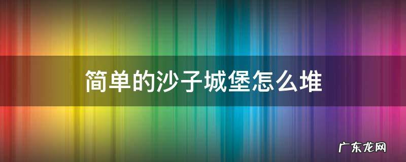 简单的沙子城堡怎么堆 沙子城堡怎么堆简易