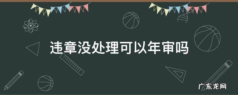 违章没处理可以年审吗 违章没处理可以年审吗2020