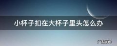 小杯子被大杯子扣一起怎么拿出来 小杯子扣在大杯子里头怎么办