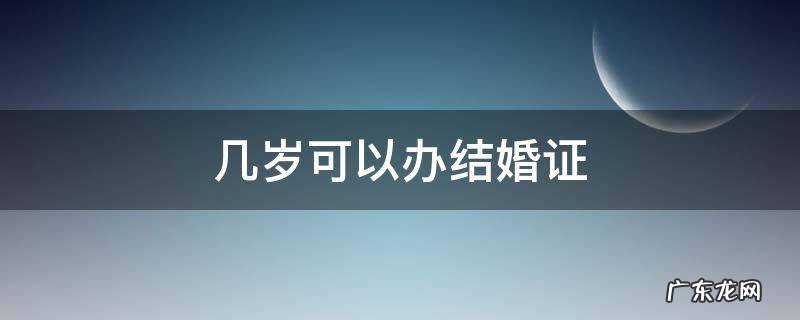几岁可以办结婚证 少数民族几岁可以办结婚证
