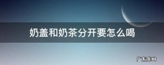 茶和奶盖分开放怎么喝 奶盖和奶茶分开要怎么喝