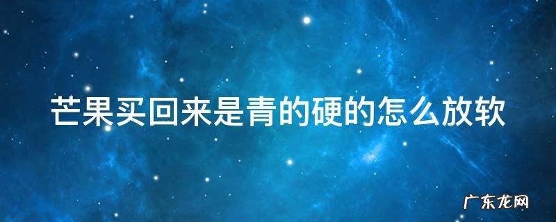 硬邦邦的青芒果怎么吃 芒果买回来是青的硬的怎么放软