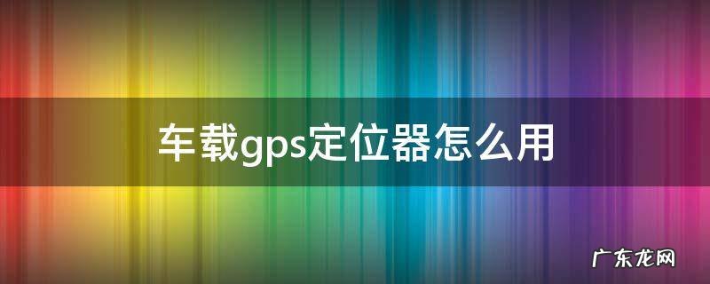 车载gps定位器怎么用 车载gps定位器怎么使用