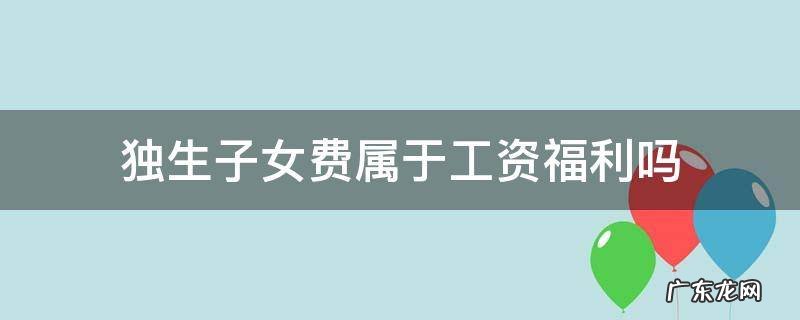 独生子女费计入工资还是福利费 独生子女费属于工资福利吗