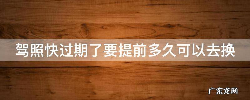 驾照快过期要提前多久去换证 驾照快过期了要提前多久可以去换