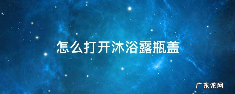 怎么打开沐浴露瓶盖 瓶装沐浴露怎么打开