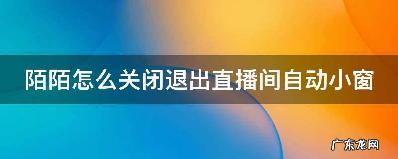 陌陌退出直播间后怎么关闭小窗口 陌陌怎么关闭退出直播间自动小窗