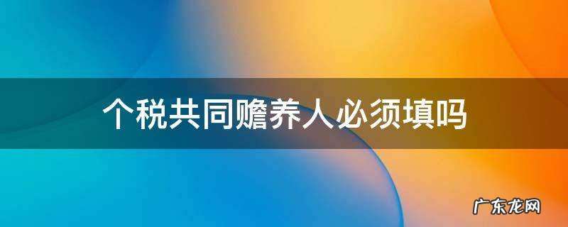 个税申报共同赡养人是什么意思 个税共同赡养人必须填吗