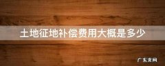 征地补偿多少钱 土地征地补偿费用大概是多少