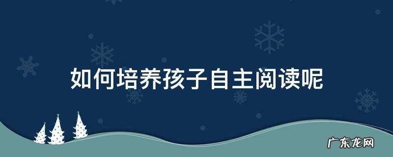 如何培养孩子自主阅读呢 怎样让孩子学会自主阅读