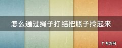 怎么通过绳子打结把瓶子拎起来 绳子打结瓶子的方法