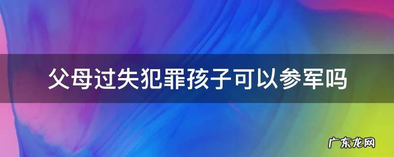 父母犯了什么罪孩子不能参军 父母过失犯罪孩子可以参军吗