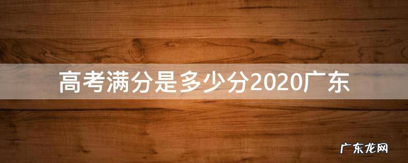 高考满分是多少分2020广东 广东高考总分多少分满分2020