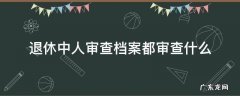 公务员退休审档案都审查什么 退休中人审查档案都审查什么