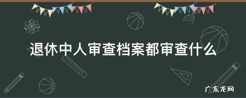公务员退休审档案都审查什么 退休中人审查档案都审查什么