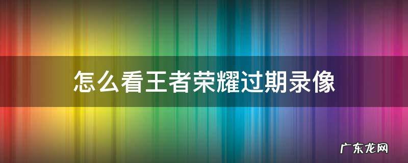 王者回放过期怎么看 怎么看王者荣耀过期录像